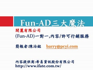開麗有限公司
(Fun-AD)一對一,內容/許可行銷服務
簡報者:陳治銘 barry@pcyi.com
內容提供商:希易資訊股份有限公司
http://www.ifate.com.tw/
Fun-AD三大魔法
 