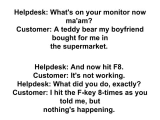 Helpdesk: What's on your monitor now ma'am?  Customer: A teddy bear my boyfriend bought for me in the supermarket.   Helpd...