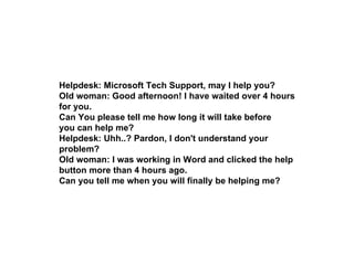 Helpdesk: Microsoft Tech Support, may I help you?  Old woman: Good afternoon! I have waited over 4 hours for you.  Can You...