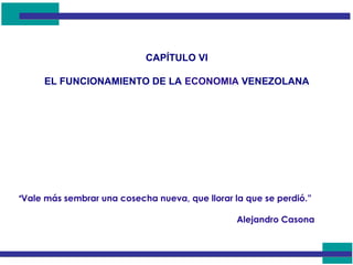 CAPÍTULO VI
EL FUNCIONAMIENTO DE LA ECONOMIA VENEZOLANA
“Vale más sembrar una cosecha nueva, que llorar la que se perdió.”
Alejandro Casona
 