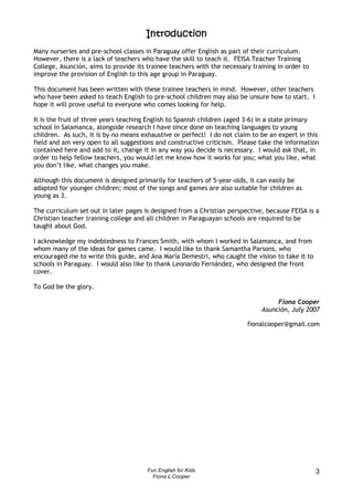 Introduction
Many nurseries and pre-school classes in Paraguay offer English as part of their curriculum.
However, there is a lack of teachers who have the skill to teach it. FEISA Teacher Training
College, Asunción, aims to provide its trainee teachers with the necessary training in order to
improve the provision of English to this age group in Paraguay.

This document has been written with these trainee teachers in mind. However, other teachers
who have been asked to teach English to pre-school children may also be unsure how to start. I
hope it will prove useful to everyone who comes looking for help.

It is the fruit of three years teaching English to Spanish children (aged 3-6) in a state primary
school in Salamanca, alongside research I have since done on teaching languages to young
children. As such, it is by no means exhaustive or perfect! I do not claim to be an expert in this
field and am very open to all suggestions and constructive criticism. Please take the information
contained here and add to it, change it in any way you decide is necessary. I would ask that, in
order to help fellow teachers, you would let me know how it works for you; what you like, what
you don’t like, what changes you make.

Although this document is designed primarily for teachers of 5-year-olds, it can easily be
adapted for younger children; most of the songs and games are also suitable for children as
young as 3.

The curriculum set out in later pages is designed from a Christian perspective, because FEISA is a
Christian teacher training college and all children in Paraguayan schools are required to be
taught about God.

I acknowledge my indebtedness to Frances Smith, with whom I worked in Salamanca, and from
whom many of the ideas for games came. I would like to thank Samantha Parsons, who
encouraged me to write this guide, and Ana María Demestri, who caught the vision to take it to
schools in Paraguay. I would also like to thank Leonardo Fernández, who designed the front
cover.

To God be the glory.

                                                                                   Fiona Cooper
                                                                              Asunción, July 2007

                                                                         fionalcooper@gmail.com




                                       Fun English for Kids                                       3
                                         Fiona L Cooper
 