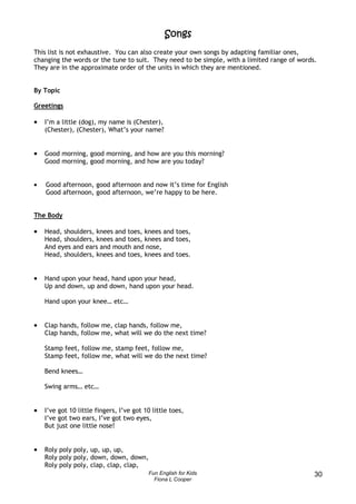Songs
This list is not exhaustive. You can also create your own songs by adapting familiar ones,
changing the words or the tune to suit. They need to be simple, with a limited range of words.
They are in the approximate order of the units in which they are mentioned.


By Topic

Greetings

•   I’m a little (dog), my name is (Chester),
    (Chester), (Chester), What’s your name?


•   Good morning, good morning, and how are you this morning?
    Good morning, good morning, and how are you today?


•   Good afternoon, good afternoon and now it’s time for English
    Good afternoon, good afternoon, we’re happy to be here.


The Body

•   Head, shoulders, knees and toes, knees and toes,
    Head, shoulders, knees and toes, knees and toes,
    And eyes and ears and mouth and nose,
    Head, shoulders, knees and toes, knees and toes.


•   Hand upon your head, hand upon your head,
    Up and down, up and down, hand upon your head.

    Hand upon your knee… etc…


•   Clap hands, follow me, clap hands, follow me,
    Clap hands, follow me, what will we do the next time?

    Stamp feet, follow me, stamp feet, follow me,
    Stamp feet, follow me, what will we do the next time?

    Bend knees…

    Swing arms… etc…


•   I’ve got 10 little fingers, I’ve got 10 little toes,
    I’ve got two ears, I’ve got two eyes,
    But just one little nose!


•   Roly poly poly, up, up, up,
    Roly poly poly, down, down, down,
    Roly poly poly, clap, clap, clap,
                                          Fun English for Kids                               30
                                            Fiona L Cooper
 