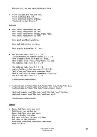 Roly poly poly, put your hands behind your back.


•   I have two eyes, two ears, one nose,
    I have two hands, two feet.
    I have one mouth to smile and say,
    “God made me just this way.”

Animals

•   I’m   a   happy,   happy   hippo,   yes I am,
    I’m   a   happy,   happy   hippo,   yes I am,
    I’m   a   happy,   happy   hippo,   a happy, happy hippo,
    I’m   a   happy,   happy   hippo,   yes I am!

    I’m a good, good bear, yes I am…

    I’m a bad, bad monkey, yes I am…

    I’m a grumpy, grumpy lion, yes I am…


•   Old McDonald had a farm, E, I, E, I, O
    And on that farm, he had some sheep, E, I, E, I, O
    With a ‘baa baa’ here and a ‘baa baa’ there,
    Here a ‘baa’, there a ‘baa’, everywhere a ‘baa baa’
    Old McDonald had a farm, E, I, E, I, O.

    Old McDonald had a farm, E, I, E, I, O
    And on that farm he had some cows, E, I, E, I, O
    With a ‘moo moo’ here and a ‘moo moo’ there,
    Here a ‘moo’, there a ‘moo’, everywhere a ‘moo moo’,
    Old McDonald had a farm, E, I, E, I, O.

    Continue with other animals


•   God made cats to ‘miaow’ like that, ‘miaow’ like that, ‘miaow’ like that,
    God made cats to ‘miaow’ like that, ‘miaow, miaow, miaow’.

    God made dogs to ‘woof’ like that, ‘woof’ like that, ‘woof’ like that,
    God made dogs to ‘woof’ like that, ‘woof woof woof’.

    Continue with other animals


School

•   Open, shut them, open, shut them
    Put them on your lap, lap, lap
    Open, shut them, open, shut them,
    Give a little clap, clap, clap.
    Roll them, roll them, roll them, roll them,
    Roll them just like thiiiiiiiiiiis!
    Wave them, wave them, wave them, wave them
    Blow a little kiss

                                               Fun English for Kids             31
                                                 Fiona L Cooper
 
