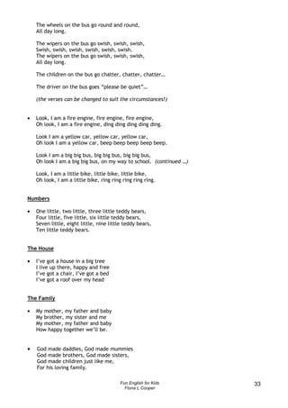 The wheels on the bus go round and round,
    All day long.

    The wipers on the bus go swish, swish, swish,
    Swish, swish, swish, swish, swish, swish.
    The wipers on the bus go swish, swish, swish,
    All day long.

    The children on the bus go chatter, chatter, chatter…

    The driver on the bus goes “please be quiet”…

    (the verses can be changed to suit the circumstances!)


•   Look, I am a fire engine, fire engine, fire engine,
    Oh look, I am a fire engine, ding ding ding ding ding.

    Look I am a yellow car, yellow car, yellow car,
    Oh look I am a yellow car, beep beep beep beep beep.

    Look I am a big big bus, big big bus, big big bus,
    Oh look I am a big big bus, on my way to school. (continued …)

    Look, I am a little bike, little bike, little bike,
    Oh look, I am a little bike, ring ring ring ring ring.


Numbers

•   One little, two little, three little teddy bears,
    Four little, five little, six little teddy bears,
    Seven little, eight little, nine little teddy bears,
    Ten little teddy bears.


The House

•   I’ve got a house in a big tree
    I live up there, happy and free
    I’ve got a chair, I’ve got a bed
    I’ve got a roof over my head


The Family

•   My mother, my father and baby
    My brother, my sister and me
    My mother, my father and baby
    How happy together we’ll be.


•   God made daddies, God made mummies
    God made brothers, God made sisters,
    God made children just like me,
    For his loving family.

                                          Fun English for Kids       33
                                            Fiona L Cooper
 