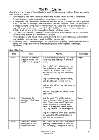 The First Lesson
Many teachers are unsure of how to begin to teach English to young children. Below is a possible
plan for the first lesson.
• There needs to be a lot of repetition, to give the children lots of chances to understand.
• The activities need to be short, to keep the children interested.
• It is important that the children feel comfortable and are not put under any kind of pressure
    at all. This does not mean you have to speak in their first language. Smile a lot and give lots
    of encouragement, saying “good!”, “Well done!” etc. Make sure your gestures are clear, to
    help with understanding and you can do it all in English. If you can start only speaking
    English, it will be easy to continue and the children will learn more.
• Only focus on a few things; greetings, simple commands, (both of which are very useful for
    future lessons) and the first few words of the topic.
• The next lesson would include revision of everything done in the first lesson, and then some
    new vocabulary and commands, which would be repeated a lot.
• In following lessons, keep revising all the commands and greetings from the previous lessons,
    adding new things little by little and gradually placing more emphasis on the topic
    vocabulary.

Unit 1 The Body

   Time                Aims                                   Activity                Resources
3 mins       To introduce greetings      Start the lesson by showing the “English   Puppet
             and to introduce self       Time” sign and putting it in a visible
             and Chester the puppet      place.

                                         Say, “Hello” with a big smile on your
                                         face and waving your hand to all the
                                         children; say it a few times to the
                                         whole class, then say it to individual
                                         children.

                                         Sing “Good morning”, several times,
                                         until the children begin to join in.

                                         Indicate yourself and say your name, a
                                         few times.

                                         Indicate the puppet and say his name,
                                         a few times.

5 mins       To introduce the            Sing the song, “I’m a little dog, my       Puppet
             question, “What’s your      name is Chester,” when it gets to the
             name?”                      part, “What’s your name?” point the
                                         puppet at yourself, then say your
                                         name. Just say your name, do not
                                         say, “my name is” or anything else.

                                         Sing the song many times over, pointing
                                         the puppet to different children, so
                                         that they say their name.

2 mins       To get the children         Say, “stand up” and stand up yourself,
             moving and to teach         gesturing to the children to stand up
             simple commands             too, and saying, “everyone, stand up.”


                                       Fun English for Kids                                     36
                                         Fiona L Cooper
 