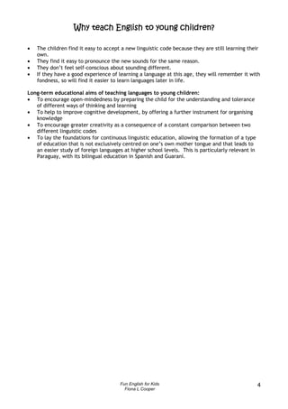 Why teach English to young children?

•   The children find it easy to accept a new linguistic code because they are still learning their
    own.
•   They find it easy to pronounce the new sounds for the same reason.
•   They don’t feel self-conscious about sounding different.
•   If they have a good experience of learning a language at this age, they will remember it with
    fondness, so will find it easier to learn languages later in life.

Long-term educational aims of teaching languages to young children:
• To encourage open-mindedness by preparing the child for the understanding and tolerance
   of different ways of thinking and learning
• To help to improve cognitive development, by offering a further instrument for organising
   knowledge
• To encourage greater creativity as a consequence of a constant comparison between two
   different linguistic codes
• To lay the foundations for continuous linguistic education, allowing the formation of a type
   of education that is not exclusively centred on one’s own mother tongue and that leads to
   an easier study of foreign languages at higher school levels. This is particularly relevant in
   Paraguay, with its bilingual education in Spanish and Guaraní.




                                       Fun English for Kids                                         4
                                         Fiona L Cooper
 