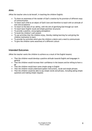 Aims
(What the teacher aims to do herself, in teaching the children English)

   •   To share an awareness of the wonder of God’s creation by his provision of different ways
       of communication
   •   To teach each child as an object of God’s love and therefore to teach with an attitude of
       love and acceptance
   •   To teach to the best of our ability, with the aim of glorifying God through our work
   •   To teach basic English vocab and simple grammar structures
   •   To provide a positive, encouraging atmosphere
   •   To build the children’s self-esteem
   •   To use activities that the children enjoy, thereby making learning fun and giving the
       children motivation to learn
   •   To provide fun activities which give the children a desire and a need to communicate
   •   To give the children some awareness of a different culture




Intended Outcomes
(What the teacher wants the children to achieve as a result of the English lessons)

   •   That the children would develop a positive attitude towards English and languages in
       general
   •   That the children would increase their confidence in the lessons and be willing to have a
       go
   •   That the children would learn some simple songs in English
   •   That the children would understand spoken instructions, vocab and simple phrases
   •   That the children would be able to say simple words and phrases, including asking simple
       questions and making simple requests




                                       Fun English for Kids                                    8
                                         Fiona L Cooper
 