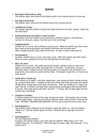 Games
•   Pointing to flashcards on walls:
    The teacher says a word and all the children point to the relevant picture on the wall.

•   Running to flashcards:
    The teacher says a word and the children run to the relevant picture.

•   Jumping into hoops:
    The teacher asks the children to jump into hoops laid out on the floor, saying, “jump into
    the (red) hoop”

•   Putting flashcards into hoops or onto furniture:
    The teacher asks the children to put flashcards in different hoops or onto different
    furniture in the room, saying, “put the (car) in the (red) hoop”

•   Swapping places:
    Children sit in a circle, each child has a picture card. When the teacher says their word,
    they stand up and swap places with another child who has the same word.
    Need: enough cards for every child to have one. At least 3 cards of each picture.

•   Running game:
    As above, children sit in a circle, each with a card. When the teacher says their word,
    they run round, outside the circle until they get back to their place.

•   Red, red, blue:
    Children sit in a circle. One walks around the outside, saying a colour or name of an
    object as he passes each child, touching them on the head. At one point, he says a
    different colour or object and the child he touches as he says the new word has to run
    around the circle and try to catch the first child. If he doesn’t catch him, it’s his turn to
    walk around.

•   Heads down, thumbs up:
    The children sit at tables , with their heads down, eyes closed and their thumbs sticking
    up, on top of their head. 3 children at the front of the class then each touch one person
    (folding their thumbs down) and return to the front. They say “heads up” or “open your
    eyes” and the 3 children who have been touched stand up and guess who touched them.
    If correct, they swap places with their “toucher”. If wrong, they sit down again and the
    toucher has a second go.

•   (numbers) on backs:
    2 children stand at the front of the class, facing each other. The teacher puts a sticker
    on each child’s back. They have to find out what the other child’s sticker is and say the
    word. WITHOUT TOUCHING ONE ANOTHER! The first one to say the correct word, wins.

•   Guessing game 1:
    The teacher holds a flashcard so the children cannot see what it is. Ask the children,
    “What is it?” and the children guess the word. Whoever gets it right gets to be the
    teacher.

•   Guessing game 2:
    For more advanced children!
    As above, the teacher holds a card, then asks the children “What colour is it?” The
    children then ask, “Is it (yellow)?” When they get the colour right, they then ask, “Is it a
    yellow (car)?”

                                    Fun English for Kids                                       28
                                      Fiona L Cooper
 