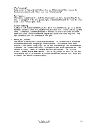 •   What’s missing?:
    Put a number of flashcards on the floor, face up. Children close their eyes and the
    teacher removes one card. “Open your eyes. What’s missing?”

•   Terry’s game:
    The teacher holds the cards so that the children can’t see them. Ask one child, “is it a
    (lion) or a (hippo)?” If the child guesses right, he can keep the card. Go round the whole
    class, so that everyone gets a turn.

•   Memory Matching
    Put two of each flashcard on the floor, face down. Children to have a go, one at a time,
    to choose one card, turn it over, say the word, then turn over a second card and say that
    word. Teacher asks, “Are they the same or different?” If they’re the same, the child
    keeps both cards. If they’re different, he puts both cards back where they were. The
    next child has a turn, until all the cards have gone.

•   Please, Mr Crocodile
    The teacher is the crocodile, who stands in the river. The children have to try and get
    across the river without being caught by the crocodile. The crocodile allows some
    children to pass without being caught, but the ones that are caught then become helper
    crocodiles. The children stand behind a line against a wall, all facing the teacher. They
    call out, in unison, “Please, Mr Crocodile, can we cross the river?” The crocodile
    answers, “Only if you’re wearing (red)” Then, all the children run across the river and
    the crocodile tries to catch as many as possible who ARE NOT wearing (red). Those who
    are caught then become helper crocodiles.




                                   Fun English for Kids                                    29
                                     Fiona L Cooper
 