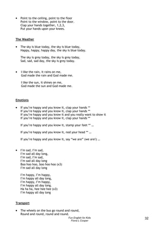 •   Point to the ceiling, point to the floor
    Point to the window, point to the door.
    Clap your hands together, 1,2,3,
    Put your hands upon your knees.


The Weather

•   The sky is blue today, the sky is blue today,
    Happy, happy, happy day, the sky is blue today.

    The sky is grey today, the sky is grey today,
    Sad, sad, sad day, the sky is grey today.


•   I like the rain, it rains on me,
    God made the rain and God made me.

    I like the sun, it shines on me,
    God made the sun and God made me.



Emotions

•   If   you’re happy   and   you   know it, clap your hands **
    If   you’re happy   and   you   know it, clap your hands **
    If   you’re happy   and   you   know it and you really want to show it
    If   you’re happy   and   you   know it, clap your hands **

    If you’re happy and you know it, stamp your feet ** …

    If you’re happy and you know it, nod your head ** …

    If you’re happy and you know it, say “we are” (we are!) …


•   I’m sad, I’m sad,
    I’m sad all day long,
    I’m sad, I’m sad,
    I’m sad all day long
    Boo hoo hoo, boo hoo hoo (x3)
    I’m sad all day long

    I’m happy, I’m happy,
    I’m happy all day long,
    I’m happy, I’m happy,
    I’m happy all day long.
    Ha ha ha, hee hee hee (x3)
    I’m happy all day long


Transport

•   The wheels on the bus go round and round,
    Round and round, round and round.
                                              Fun English for Kids           32
                                                Fiona L Cooper
 