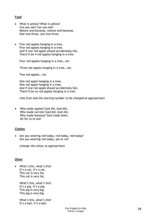 Food

•   What is yellow? What is yellow?
    Can you see? Can you see?
    Melons and bananas, melons and bananas,
    One two three, one two three.


•   Five red apples hanging in a tree,
    Five red apples hanging in a tree,
    And if one red apple should accidentally fall,
    There’ll be 4 red apples hanging in a tree.

    Four red apples hanging in a tree… etc

    Three red apples hanging in a tree… etc

    Two red apples… etc

    One red apple hanging in a tree,
    One red apple hanging in a tree,
    And if one red apple should accidentally fall,
    There’ll be no red apples hanging in a tree.

    (the fruit and the starting number to be changed as appropriate)


•   Who made apples? God did, God did,
    Who made carrots? God did, God did,
    Who made bananas? God made them,
    All for us to eat!


Clothes

•   Are you wearing red today, red today, red today?
    Are you wearing red today, yes or no?

    (change the colour as appropriate)



Other

•   What’s this, what’s this?
    It’s a cat, it’s a cat.
    This cat is very fat.
    This cat is very fat.

    What’s this, what’s this?
    It’s a pig, it’s a pig.
    This pig is very big.
    This pig is very big.

    What’s this, what’s this?
    It’s a ball, it’s a ball.
                                         Fun English for Kids          34
                                           Fiona L Cooper
 