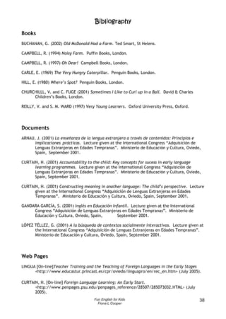 Bibliography
Books
BUCHANAN, G. (2002) Old McDonald Had a Farm. Ted Smart, St Helens.

CAMPBELL, R. (1994) Noisy Farm. Puffin Books, London.

CAMPBELL, R. (1997) Oh Dear! Campbell Books, London.

CARLE, E. (1969) The Very Hungry Caterpillar. Penguin Books, London.

HILL, E. (1980) Where’s Spot? Penguin Books, London.

CHURCHILLL, V. and C. FUGE (2001) Sometimes I Like to Curl up in a Ball. David & Charles
     Children’s Books, London.

REILLY, V. and S. M. WARD (1997) Very Young Learners. Oxford University Press, Oxford.




Documents
ARNAU, J. (2001) La enseñanza de la lengua extranjera a través de contenidos: Principios e
      implicaciones prácticas. Lecture given at the International Congress “Adquisición de
      Lenguas Extranjeras en Edades Tempranas”. Ministerio de Educación y Cultura, Oviedo,
      Spain, September 2001.

CURTAIN, H. (2001) Accountability to the child: Key concepts for sucess in early language
      learning programmes. Lecture given at the International Congress “Adquisición de
      Lenguas Extranjeras en Edades Tempranas”. Ministerio de Educación y Cultura, Oviedo,
      Spain, September 2001.

CURTAIN, H. (2001) Constructing meaning in another language: The child’s perspective. Lecture
      given at the International Congress “Adquisición de Lenguas Extranjeras en Edades
      Tempranas”. Ministerio de Educación y Cultura, Oviedo, Spain, September 2001.

GANDARA GARCÍA, S. (2001) Inglés en Educación Infantil. Lecture given at the International
     Congress “Adquisición de Lenguas Extranjeras en Edades Tempranas”. Ministerio de
     Educación y Cultura, Oviedo, Spain,        September 2001.

LÓPEZ TÉLLEZ, G. (2001) A la búsqueda de contextos socialmente interactivos. Lecture given at
      the International Congress “Adquisición de Lenguas Extranjeras en Edades Tempranas”.
      Ministerio de Educación y Cultura, Oviedo, Spain, September 2001.




Web Pages
LINGUA [On-line]Teacher Training and the Teaching of Foreign Languages in the Early Stages
      <http://www.educastur.princast.es/cpr/oviedo/linguapro/en/rec_en.htm> (July 2005).

CURTAIN, H. [On-line] Foreign Language Learning: An Early Start.
      <http://www.penpages.psu.edu/penpages_reference/28507/285073032.HTML> (July
      2005).
                                     Fun English for Kids                                    38
                                       Fiona L Cooper
 