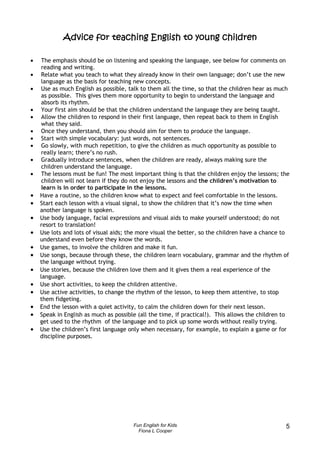 teaching
            Advice for teaching English to young children

•    The emphasis should be on listening and speaking the language, see below for comments on
     reading and writing.
•    Relate what you teach to what they already know in their own language; don’t use the new
     language as the basis for teaching new concepts.
•    Use as much English as possible, talk to them all the time, so that the children hear as much
     as possible. This gives them more opportunity to begin to understand the language and
     absorb its rhythm.
•    Your first aim should be that the children understand the language they are being taught.
•    Allow the children to respond in their first language, then repeat back to them in English
     what they said.
•    Once they understand, then you should aim for them to produce the language.
•    Start with simple vocabulary: just words, not sentences.
•    Go slowly, with much repetition, to give the children as much opportunity as possible to
     really learn; there’s no rush.
•    Gradually introduce sentences, when the children are ready, always making sure the
     children understand the language.
•    The lessons must be fun! The most important thing is that the children enjoy the lessons; the
     children will not learn if they do not enjoy the lessons and the children’s motivation to
     learn is in order to participate in the lessons.
•   Have a routine, so the children know what to expect and feel comfortable in the lessons.
•   Start each lesson with a visual signal, to show the children that it’s now the time when
    another language is spoken.
•   Use body language, facial expressions and visual aids to make yourself understood; do not
    resort to translation!
•   Use lots and lots of visual aids; the more visual the better, so the children have a chance to
    understand even before they know the words.
•   Use games, to involve the children and make it fun.
•   Use songs, because through these, the children learn vocabulary, grammar and the rhythm of
    the language without trying.
•   Use stories, because the children love them and it gives them a real experience of the
    language.
•   Use short activities, to keep the children attentive.
•   Use active activities, to change the rhythm of the lesson, to keep them attentive, to stop
    them fidgeting.
•   End the lesson with a quiet activity, to calm the children down for their next lesson.
•   Speak in English as much as possible (all the time, if practical!). This allows the children to
    get used to the rhythm of the language and to pick up some words without really trying.
•   Use the children’s first language only when necessary, for example, to explain a game or for
    discipline purposes.




                                       Fun English for Kids                                      5
                                         Fiona L Cooper
 