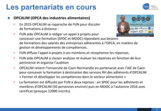 n OPCALIM	(OPCA	des	industries	alimentaires)	
• En	2015	OPCALIM	se	rapproche	de	FUN	pour	discuter	
de	formations	à	distance	:
• FUN	aide	OPCALIM	à	rédiger	un	appel	à	projets	pour	
concevoir	une	formation	(SPOC	et	MOOC)	répondant	aux	besoins	
de	formations	des	salariés	des	entreprises	adhérentes	à	l’OPCA,	en	matière	de	
gestion	et	développements	de	compétences..
• FUN	diffuse	l’appel	à	projets	à	ses	membres	et	réceptionne	les	réponses.
• FUN	aide	OPCALIM	à	classer	analyser	et	évaluer	les	réponses	en	fonction	de	leur	
pertinence	et	organise	l’audition	
• OPCALIM	retient	l’Université	de	Caen-Normandie	en	partenariat	avec	l’IAE	de	Caen	
pour	concevoir	la	formation	à	destination	des	services	RH	des	adhérents	d’OPCALIM	
« Former	et	développer	les	compétences	dans	le	secteur	alimentaire »
• La	formation	est	diffusée	par	FUN	à	deux	reprises	:	en	SPOC	pour	les	adhérents	et	
membres	d’OPCALIM	(50	personnes	environ)	puis	en	MOOC	à	l’automne	2016	avec	
certificat	(presque	12000	inscrits).
Les partenariats en cours
17
 