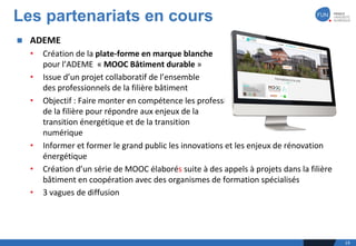n ADEME	
• Création	de	la	plate-forme	en	marque	blanche	
pour	l’ADEME		« MOOC	Bâtiment	durable »
• Issue	d’un	projet	collaboratif	de	l’ensemble	
des	professionnels	de	la	filière	bâtiment
• Objectif	:	Faire	monter	en	compétence	les	professionnels	
de	la	filière	pour	répondre	aux	enjeux	de	la	
transition	énergétique	et	de	la	transition	
numérique
• Informer	et	former	le	grand	public	les	innovations	et	les	enjeux	de	rénovation	
énergétique
• Création	d’un	série	de	MOOC	élaborés suite	à	des	appels	à	projets	dans	la	filière	
bâtiment	en	coopération	avec	des	organismes	de	formation	spécialisés
• 3	vagues	de	diffusion
Les partenariats en cours
19
 