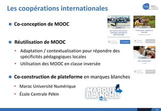 n Réutilisation	de	MOOC	
• Adaptation	/	contextualisation	pour	répondre	des	
spécificités	pédagogiques	locales	
• Utilisation	des	MOOC	en	classe	inversée
Les	coopérations	internationales
21
n Co-conception	de	MOOC	
n Co-construction	de	plateforme	en	marques	blanches
• Maroc	Université	Numérique
• École	Centrale	Pékin
 