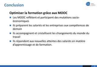 Conclusion
25
Optimiser	la	formation	grâce	aux	MOOC
n Les	MOOC	reflètent	et	participent	des	mutations	socio-
économiques
n Ils	préparent	les	salariés	et	les	entreprises	aux	compétences	de	
demain	
n Ils	accompagnent	et	cristallisent	les	changements	du	monde	du	
travail
n Ils	répondent	aux	nouvelles	attentes	des	salariés	en	matière	
d’apprentissage	et	de	formation.	
 