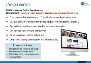 L’objet	MOOC	
3
n Cours	accessible	via	internet,	d’une	durée	de	quelques	semaines,
n Chaque	semaine,	du	contenu	pédagogique		(vidéos,	textes,	audios),
n Des	activités	collaboratives	via	des	forums	et	des	wikis,
n Des	rendez-vous	avec	le	professeur,
n De	l’évaluation	et	de	la	validation,
n Une	attestation	/	certification	à	la	fin	du	MOOC.
MOOC	=	Massive	Online	Open	Courses	
Littéralement	:	« cours	en	ligne	ouvert	et	accessible	au	plus	grand	nombre ».
4 caractéristiques :
→ Utilisation de formats du web
→ Dimension collaborative
→ Validation des connaissances
→ Temporalité
 