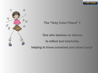 The “Grey Color Friend” ? One who teaches us silence: to reflect and interiorize helping to know ourselves and others better .