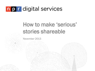How to make ‘serious’
stories shareable
November 2013

 