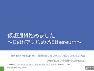 Copyright 2018 Hiroyuki Onaka
仮想通貨始めました
～GethではじめるEthereum～
fun-tech meetup #6 IT技術ではじめての○○○ビアバッシュLT大会
2018/1/31 大中浩行(@setoazusa)
この作品は クリエイティブ・コモンズ 表示 4.0 国際 ライセンスの下に提供されています。
 