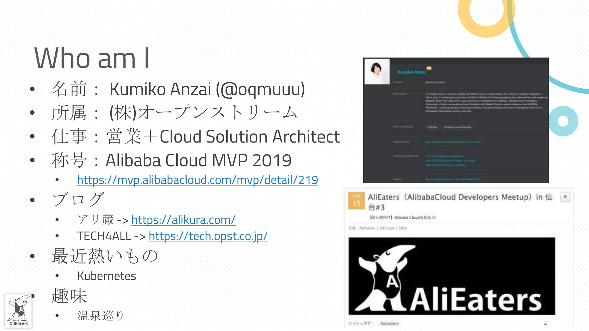 Who am I
• 名前： Kumiko Anzai (@oqmuuu)
• 所属： (株)オープンストリーム
• 仕事：営業＋Cloud Solution Architect
• 称号：Alibaba Cloud MVP 2019
• https://mvp.alibabacloud.com/mvp/detail/219
• ブログ
• アリ蔵 -> https://alikura.com/
• TECH4ALL -> https://tech.opst.co.jp/
• 最近熱いもの
• Kubernetes
• 趣味
• 温泉巡り 2
 
