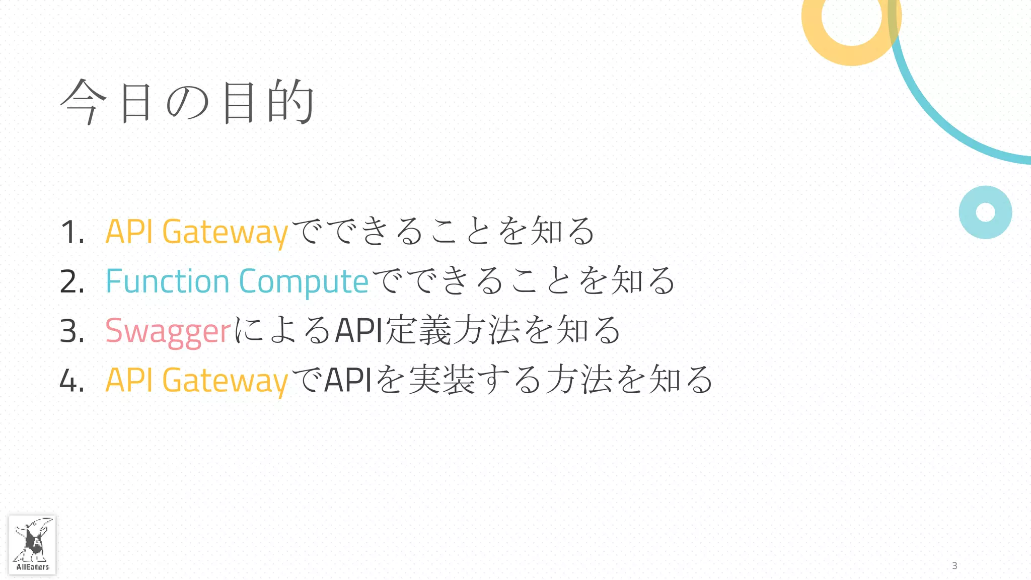 今日の目的
1. API Gatewayでできることを知る
2. Function Computeでできることを知る
3. SwaggerによるAPI定義方法を知る
4. API GatewayでAPIを実装する方法を知る
3
 