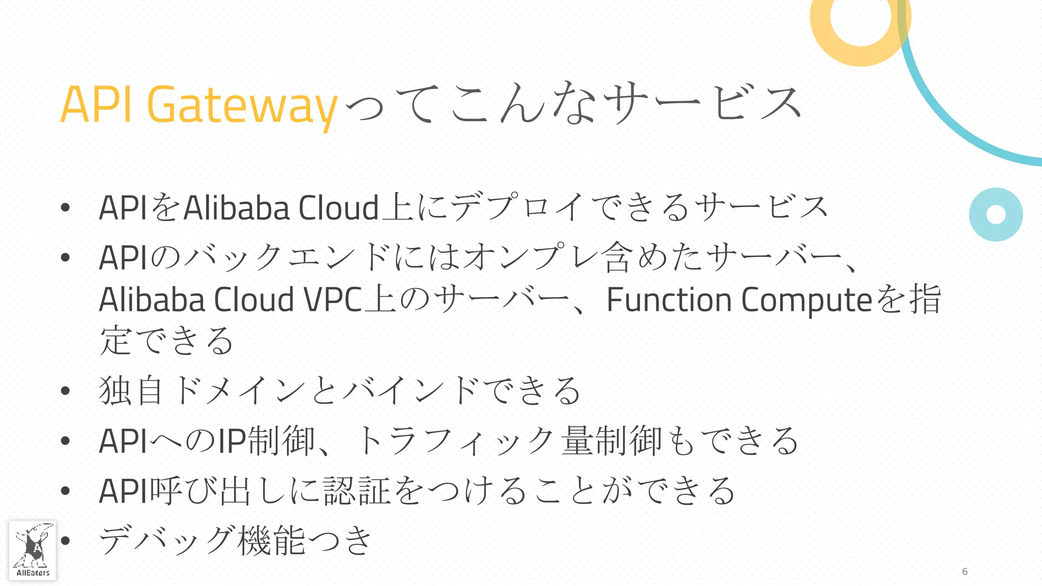 API Gatewayってこんなサービス
• APIをAlibaba Cloud上にデプロイできるサービス
• APIのバックエンドにはオンプレ含めたサーバー、
Alibaba Cloud VPC上のサーバー、Function Computeを指
定できる
• 独自ドメインとバインドできる
• APIへのIP制御、トラフィック量制御もできる
• API呼び出しに認証をつけることができる
• デバッグ機能つき
6
 