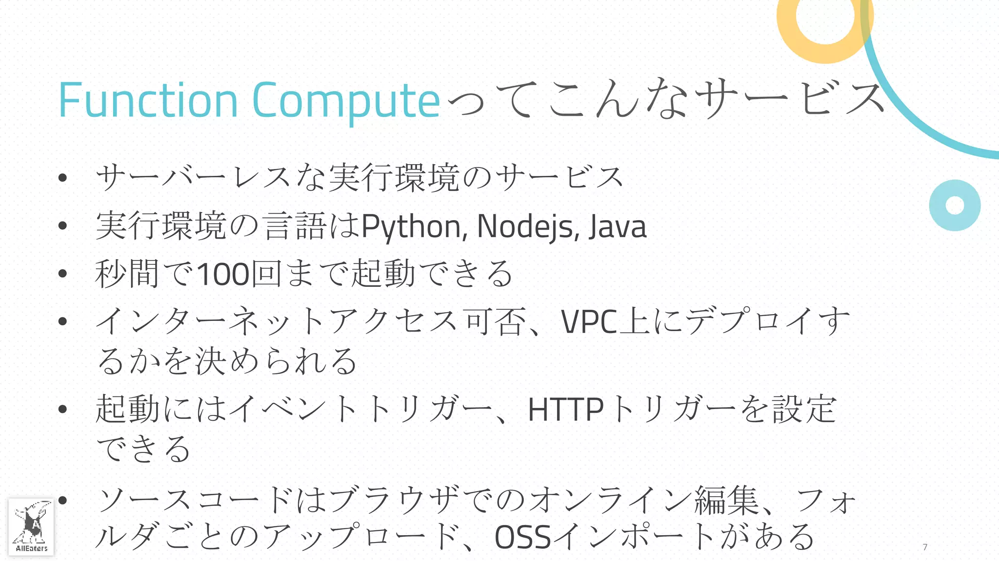 Function Computeってこんなサービス
• サーバーレスな実行環境のサービス
• 実行環境の言語はPython, Nodejs, Java
• 秒間で100回まで起動できる
• インターネットアクセス可否、VPC上にデプロイす
るかを決められる
• 起動にはイベントトリガー、HTTPトリガーを設定
できる
• ソースコードはブラウザでのオンライン編集、フォ
ルダごとのアップロード、OSSインポートがある 7
 