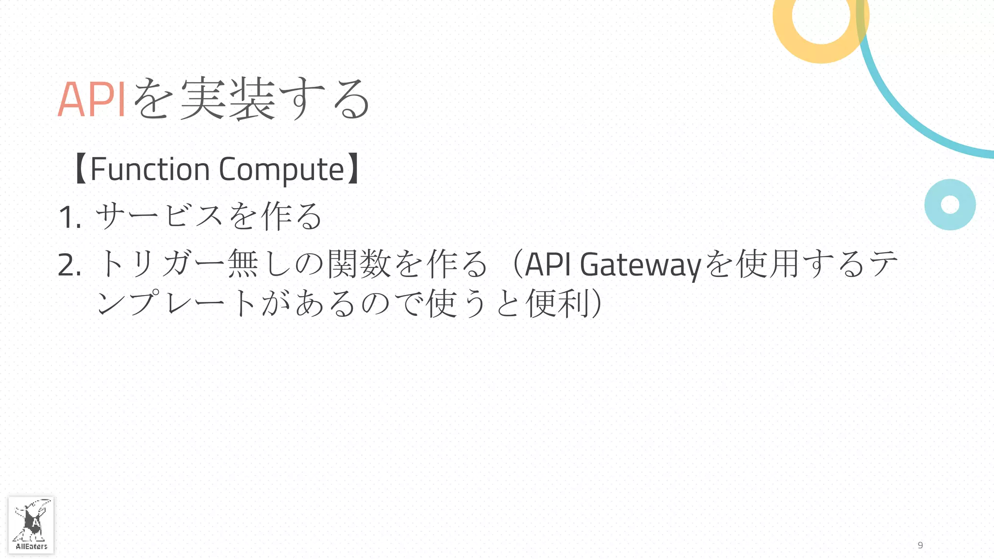 APIを実装する
【Function Compute】
1. サービスを作る
2. トリガー無しの関数を作る（API Gatewayを使用するテ
ンプレートがあるので使うと便利）
9
 
