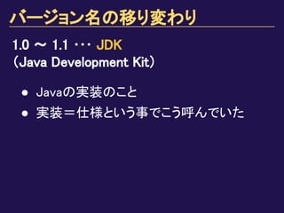 バージョン名の移り変わり
1.0 ～ 1.1 ･･･ JDK
（Java Development Kit）
● Javaの実装のこと
● 実装＝仕様という事でこう呼んでいた
 