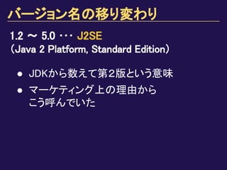 バージョン名の移り変わり
1.2 ～ 5.0 ･･･ J2SE
（Java 2 Platform, Standard Edition）
● JDKから数えて第２版という意味
● マーケティング上の理由から
こう呼んでいた
 