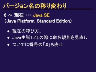 バージョン名の移り変わり
6 ～ 現在 ･･･ Java SE
（Java Platform, Standard Edition）
● 現在の呼び方。
● Java生誕15年の際に命名規則を見直し
● ついでに番号の「.0」も廃止
 
