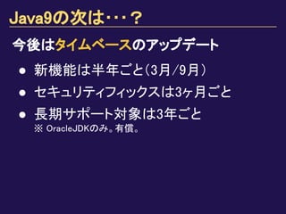 Java9の次は･･･？
今後はタイムベースのアップデート
● 新機能は半年ごと（3月/9月）
● セキュリティフィックスは3ヶ月ごと
● 長期サポート対象は3年ごと
※ OracleJDKのみ。有償。
 