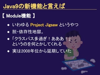 Java9の新機能と言えば
【 Module機能 】
● いわゆる Project Jigsaw というやつ
● 脱・依存性地獄。
● 「クラスパス多過ぎ！あああ！」
というのを何とかしてくれる
● 実は2008年位から延期していた
 