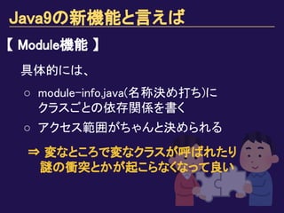 Java9の新機能と言えば
【 Module機能 】
具体的には、
○ module-info.java(名称決め打ち)に
クラスごとの依存関係を書く
○ アクセス範囲がちゃんと決められる
⇒ 変なところで変なクラスが呼ばれたり
　 謎の衝突とかが起こらなくなって良い
 