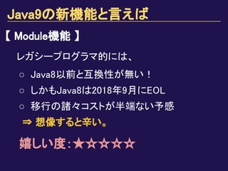 Java9の新機能と言えば
【 Module機能 】
レガシープログラマ的には、
○ Java8以前と互換性が無い！
○ しかもJava8は2018年9月にEOL
○ 移行の諸々コストが半端ない予感
⇒ 想像すると辛い。
嬉しい度：★☆☆☆☆
 