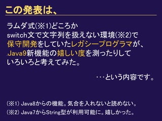 この発表は、
ラムダ式(※1)どころか
switch文で文字列を扱えない環境(※2)で
保守開発をしていたレガシープログラマが、
ｚJava9新機能の嬉しい度を測ったりして
いろいろと考えてみた。
(※1) Java8からの機能。気合を入れないと読めない。
(※2) Java7からString型が利用可能に。嬉しかった。
･･･という内容です。
 