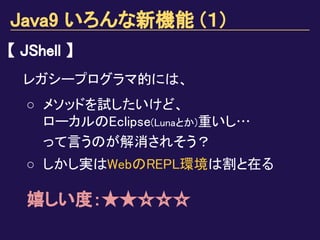 Java9 いろんな新機能 (１)
【 JShell 】
レガシープログラマ的には、
○ メソッドを試したいけど、
ローカルのEclipse(Lunaとか)重いし…
って言うのが解消されそう？
○ しかし実はWebのREPL環境は割と在る
嬉しい度：★★☆☆☆
 