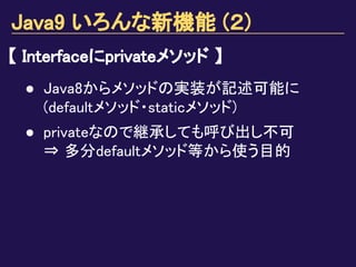 Java9 いろんな新機能 (２)
【 Interfaceにprivateメソッド 】
● Java8からメソッドの実装が記述可能に
(defaultメソッド・staticメソッド)
● privateなので継承しても呼び出し不可
⇒ 多分defaultメソッド等から使う目的
 