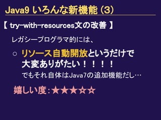 Java9 いろんな新機能 (３)
【 try-with-resources文の改善 】
レガシープログラマ的には、
○ リソース自動開放というだけで
大変ありがたい！！！！
でもそれ自体はJava7の追加機能だし…
嬉しい度：★★★☆☆
　
 