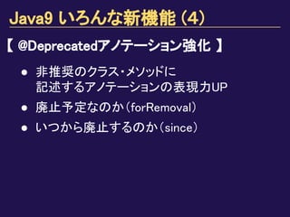 Java9 いろんな新機能 (４)
【 @Deprecatedアノテーション強化 】
● 非推奨のクラス・メソッドに
記述するアノテーションの表現力UP
● 廃止予定なのか（forRemoval）
● いつから廃止するのか（since）
 