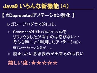 Java9 いろんな新機能 (４)
【 @Deprecatedアノテーション強化 】
レガシープログラマ的には、
○ CommonやUtil(よくあるクラス名)を
リファクタしたが消すのは忍びない…
そんな時によく利用したアノテーション
※アンチパターンな気が。。。
○ 廃止したい意思表示が出来るのは良い
嬉しい度：★★☆☆☆
 