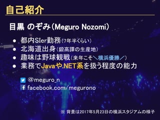 自己紹介
＠meguro_n
facebook.com/megurono
目黒 のぞみ（Meguro Nozomi）
● 都内SIer勤務（7年半くらい）
● 北海道出身（鍛高譚の生産地）
● 趣味は野球観戦（来年こそ＼横浜優勝／）
● 業務でJavaや.NET系を扱う程度の能力
※ 背景は2017年5月23日の横浜スタジアムの様子
 