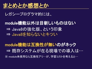 まとめとか感想とか
module機能以外は目新しいものはない
⇒ Java8の強化版、という印象
⇒ Java8を知らないとキツい
module機能は互換性が無いのがネック
⇒ 既存システムが在る現場での導入は…
※ module未使用なら互換性アリ…が、学習コストを考えると…
レガシープログラマ的には、
 