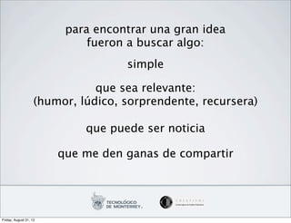 para encontrar una gran idea
                             fueron a buscar algo:
                                    simple

                               que sea relevante:
                    (humor, lúdico, sorprendente, recursera)

                             que puede ser noticia

                        que me den ganas de compartir




Friday, August 31, 12
 