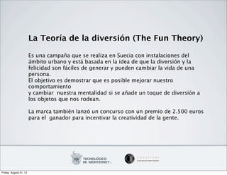 La Teoría de la diversión (The Fun Theory)

                        Es una campaña que se realiza en Suecia con instalaciones del
                        ámbito urbano y está basada en la idea de que la diversión y la
                        felicidad son fáciles de generar y pueden cambiar la vida de una
                        persona.
                        El objetivo es demostrar que es posible mejorar nuestro
                        comportamiento
                        y cambiar nuestra mentalidad si se añade un toque de diversión a
                        los objetos que nos rodean.

                        La marca también lanzó un concurso con un premio de 2.500 euros
                        para el ganador para incentivar la creatividad de la gente.




Friday, August 31, 12
 