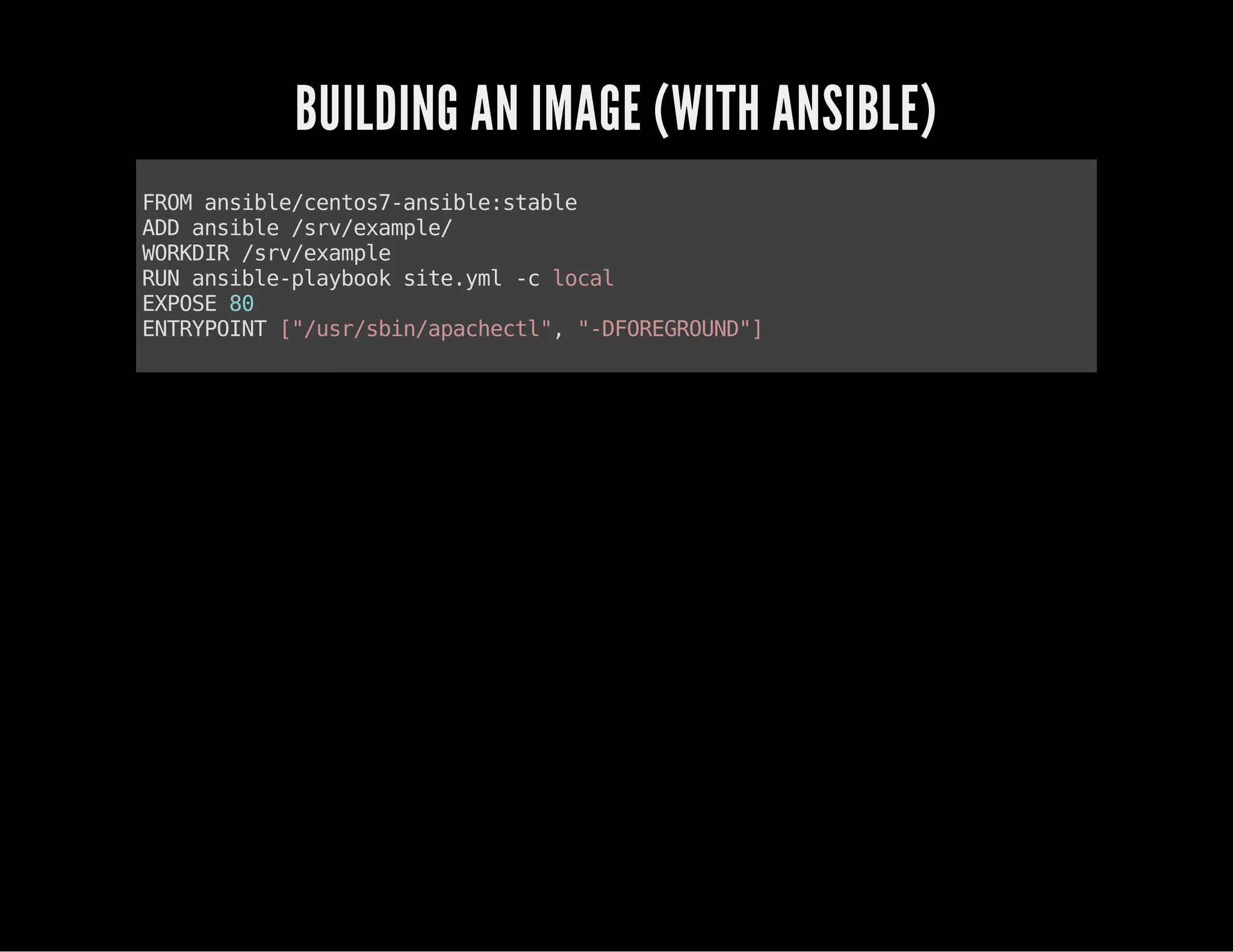 BUILDING AN IMAGE (WITH ANSIBLE) 
FROM ansible/centos7-ansible:stable 
ADD ansible /srv/example/ 
WORKDIR /srv/example 
RUN ansible-playbook site.yml -c local 
EXPOSE 80 
ENTRYPOINT ["/usr/sbin/apachectl", "-DFOREGROUND"] 
 