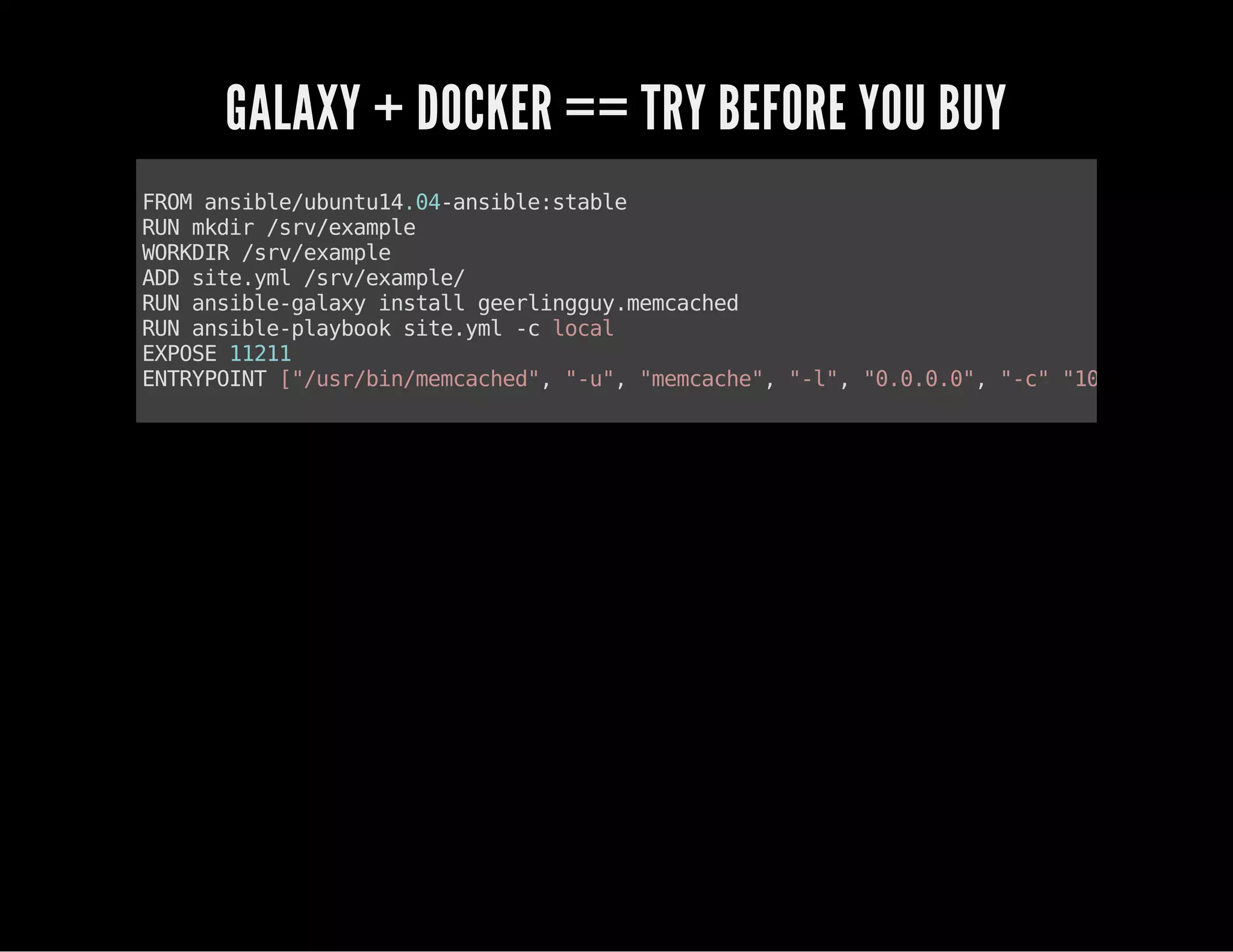 GALAXY + DOCKER == TRY BEFORE YOU BUY 
FROM ansible/ubuntu14.04-ansible:stable 
RUN mkdir /srv/example 
WORKDIR /srv/example 
ADD site.yml /srv/example/ 
RUN ansible-galaxy install geerlingguy.memcached 
RUN ansible-playbook site.yml -c local 
EXPOSE 11211 
ENTRYPOINT ["/usr/bin/memcached", "-u", "memcache", "-l", "0.0.0.0", "-c" "1024", "-p", 
 