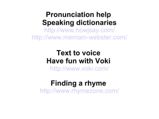 Pronunciation help
Speaking dictionaries
http://www.howjsay.com/
http://www.merriam-webster.com/
Text to voice
Have fun with Voki
http://www.voki.com/
Finding a rhyme
http://www.rhymezone.com/
 